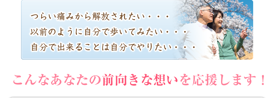 つらい痛みから解放されたい・・・以前のように自分で歩いてみたい・・・自分で出来ることは自分でやりたい・・・こんなあなたの前向きな想いを応援します!
