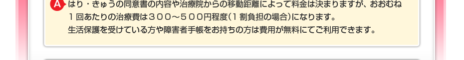 はり・きゅうの同意書の内容や治療院からの移動距離によって料金は決まりますが、 おおむね1回あたりの治療費は300~500円程度(1割負担の場合)になります。 生活保護を受けている方や障害者手帳をお持ちの方は費用が無料にてご利用できます。