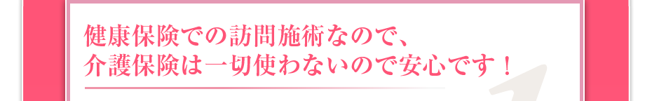 健康保険での訪問マッサージなので、介護保険は一切使わないので安心です!